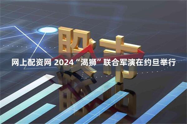 网上配资网 2024“渴狮”联合军演在约旦举行