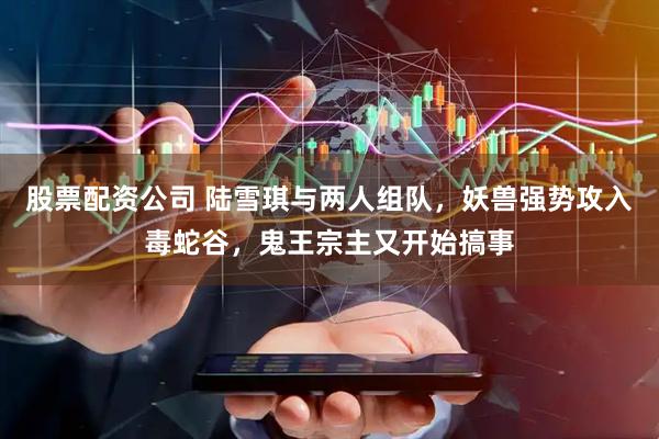 股票配资公司 陆雪琪与两人组队，妖兽强势攻入毒蛇谷，鬼王宗主又开始搞事