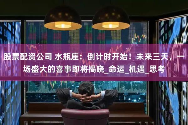 股票配资公司 水瓶座：倒计时开始！未来三天，一场盛大的喜事即将揭晓_命运_机遇_思考