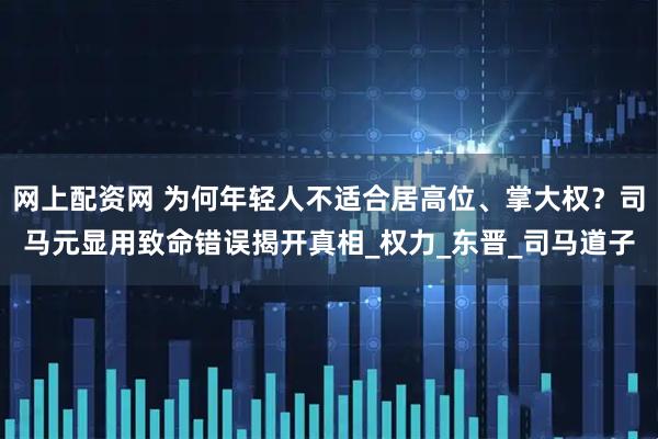网上配资网 为何年轻人不适合居高位、掌大权？司马元显用致命错误揭开真相_权力_东晋_司马道子