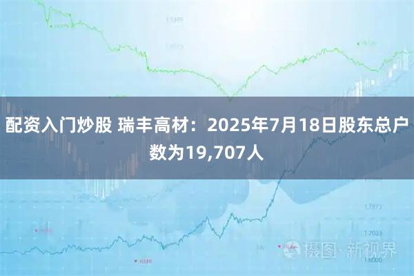 配资入门炒股 瑞丰高材：2025年7月18日股东总户数为19,707人