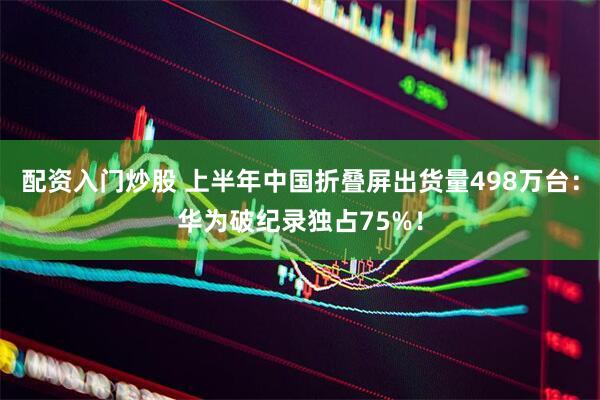 配资入门炒股 上半年中国折叠屏出货量498万台：华为破纪录独占75%！