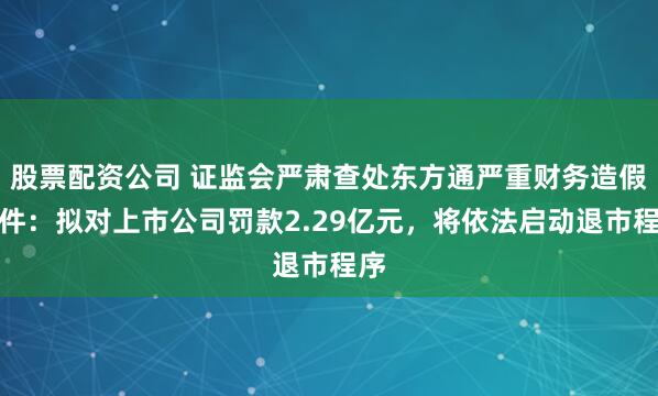 股票配资公司 证监会严肃查处东方通严重财务造假案件：拟对上市公司罚款2.29亿元，将依法启动退市程序