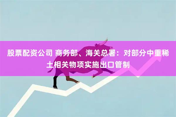 股票配资公司 商务部、海关总署：对部分中重稀土相关物项实施出口管制