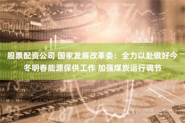股票配资公司 国家发展改革委：全力以赴做好今冬明春能源保供工作 加强煤炭运行调节