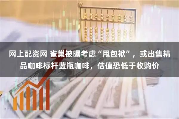 网上配资网 雀巢被曝考虑“甩包袱”，或出售精品咖啡标杆蓝瓶咖啡，估值恐低于收购价
