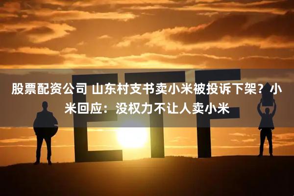 股票配资公司 山东村支书卖小米被投诉下架？小米回应：没权力不让人卖小米