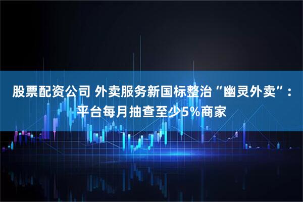 股票配资公司 外卖服务新国标整治“幽灵外卖”：平台每月抽查至少5%商家