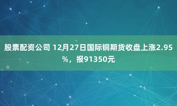 股票配资公司 12月27日国际铜期货收盘上涨2.95%，报91350元
