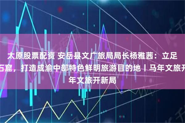 太原股票配资 安岳县文广旅局局长杨雅茜：立足唐宋石窟，打造成渝中部特色鲜明旅游目的地丨马年文旅开新局