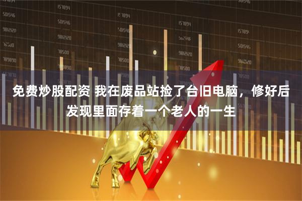 免费炒股配资 我在废品站捡了台旧电脑，修好后发现里面存着一个老人的一生