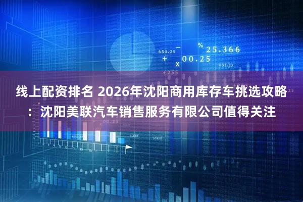 线上配资排名 2026年沈阳商用库存车挑选攻略：沈阳美联汽车销售服务有限公司值得关注