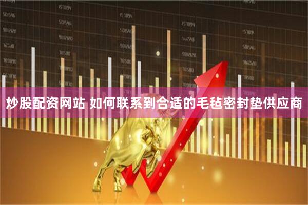 炒股配资网站 如何联系到合适的毛毡密封垫供应商