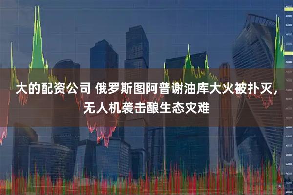 大的配资公司 俄罗斯图阿普谢油库大火被扑灭，无人机袭击酿生态灾难