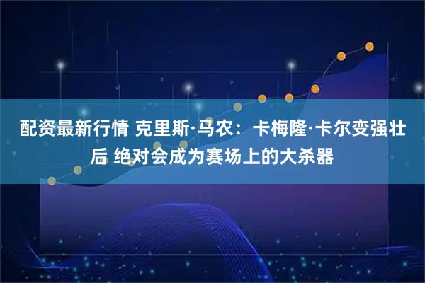 配资最新行情 克里斯·马农：卡梅隆·卡尔变强壮后 绝对会成为赛场上的大杀器