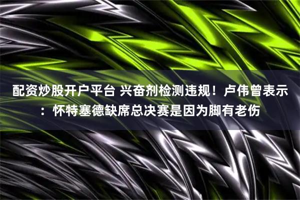 配资炒股开户平台 兴奋剂检测违规！卢伟曾表示：怀特塞德缺席总决赛是因为脚有老伤