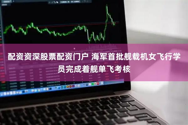 配资资深股票配资门户 海军首批舰载机女飞行学员完成着舰单飞考核