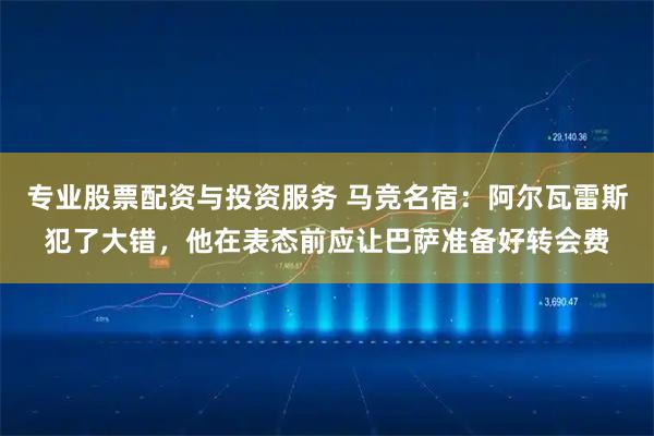 专业股票配资与投资服务 马竞名宿：阿尔瓦雷斯犯了大错，他在表态前应让巴萨准备好转会费