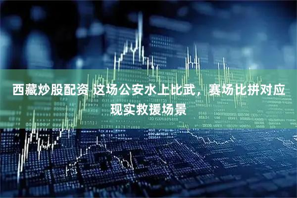 西藏炒股配资 这场公安水上比武，赛场比拼对应现实救援场景