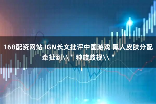 168配资网站 IGN长文批评中国游戏 黑人皮肤分配牵扯到\＂种族歧视\＂